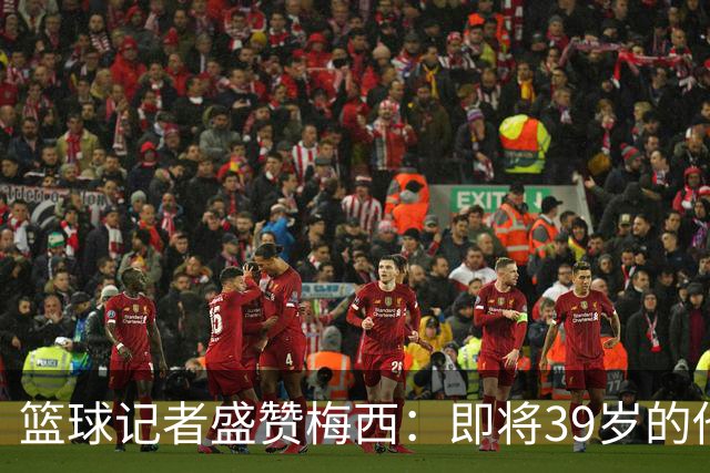 篮球记者盛赞梅西：即将39岁的他依旧无与伦比 梅西之后再无梅西