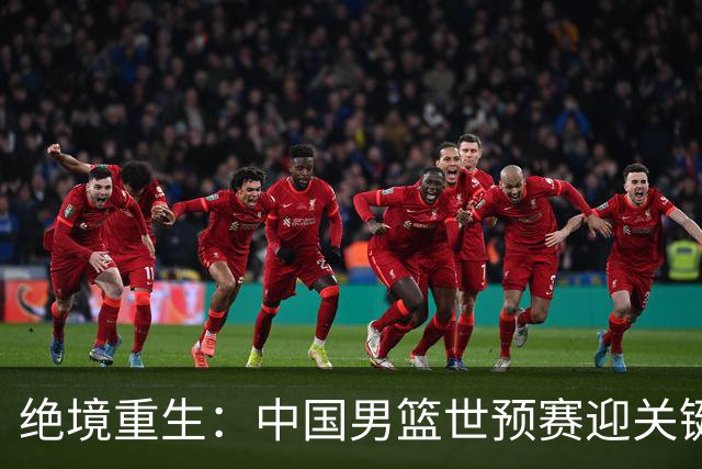 绝境重生：中国男篮世预赛迎关键第二阶段 拼搏定能破局