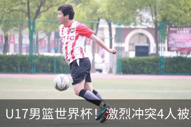U17男篮世界杯！激烈冲突4人被驱逐，王建军承认对抗差，但不认怂